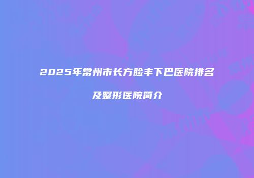 2025年常州市长方脸丰下巴医院排名及整形医院简介