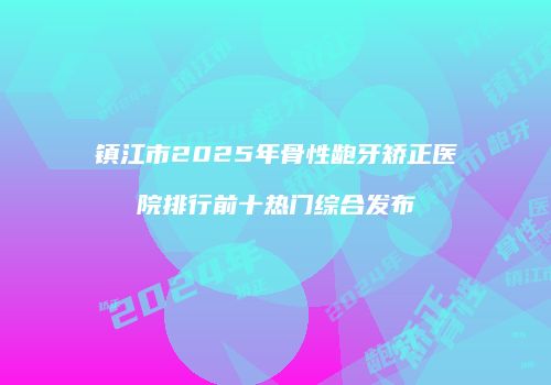 镇江市2025年骨性龅牙矫正医院排行前十热门综合发布