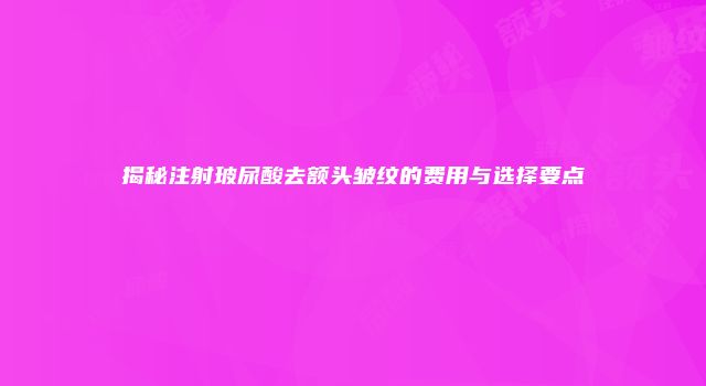 揭秘注射玻尿酸去额头皱纹的费用与选择要点
