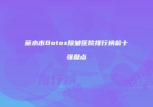 丽水市Botox除皱医院排行榜前十强盘点