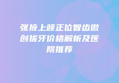 张掖上颌正位智齿微创拔牙价格解析及医院推荐