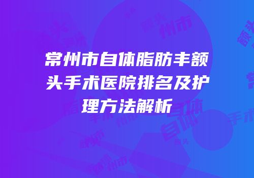 常州市自体脂肪丰额头手术医院排名及护理方法解析