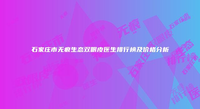 石家庄市无痕生态双眼皮医生排行榜及价格分析
