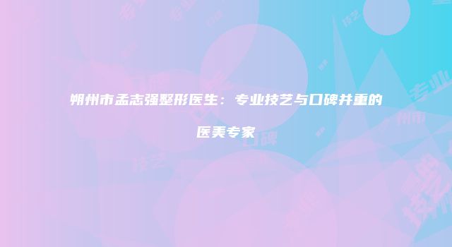 朔州市孟志强整形医生：专业技艺与口碑并重的医美专家