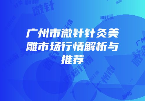 广州市微针针灸美雕市场行情解析与推荐