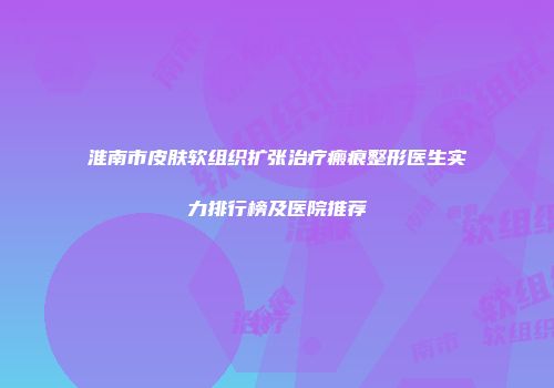 淮南市皮肤软组织扩张治疗瘢痕整形医生实力排行榜及医院推荐