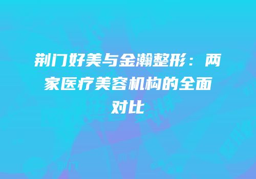 荆门好美与金瀚整形：两家医疗美容机构的全面对比