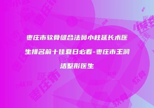 枣庄市软骨缝合法鼻小柱延长术医生排名前十佳夏日必看-枣庄市王润洁整形医生