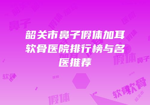 韶关市鼻子假体加耳软骨医院排行榜与名医推荐
