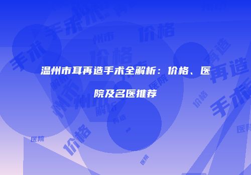 温州市耳再造手术全解析：价格、医院及名医推荐