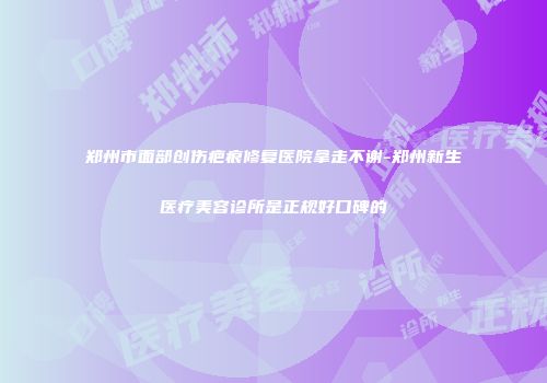 郑州市面部创伤疤痕修复医院拿走不谢-郑州新生医疗美容诊所是正规好口碑的