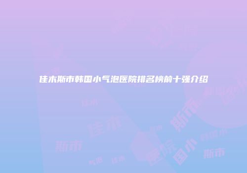 佳木斯市韩国小气泡医院排名榜前十强介绍