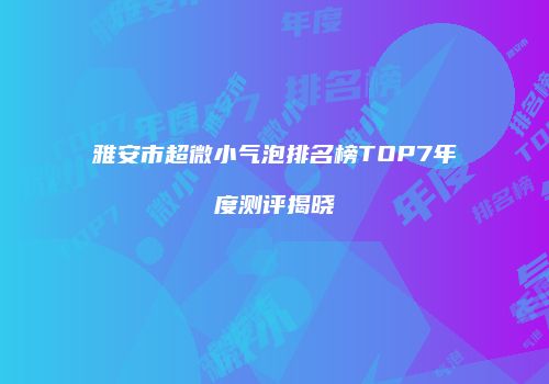 雅安市超微小气泡排名榜TOP7年度测评揭晓