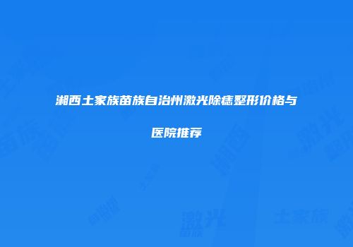 湘西土家族苗族自治州激光除痣整形价格与医院推荐