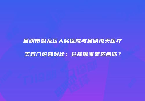 昆明市盘龙区人民医院与昆明悦美医疗美容门诊部对比：选择哪家更适合你？