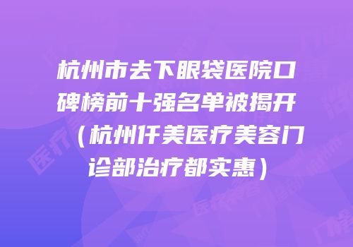 杭州市去下眼袋医院口碑榜前十强名单被揭开（杭州仟美医疗美容门诊部治疗都实惠）