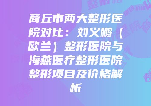 商丘市两大整形医院对比：刘义鹏（欧兰）整形医院与海燕医疗整形医院整形项目及价格解析