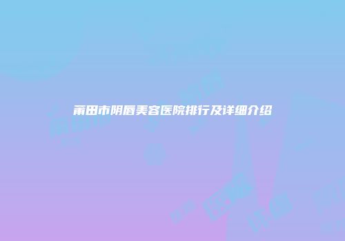 莆田市阴唇美容医院排行及详细介绍