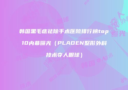 韩国黑毛痣祛除手术医院排行榜top10内幕曝光（PLADEN整形外科技术夺人眼球）