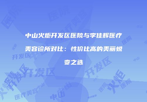 中山火炬开发区医院与李佳辉医疗美容诊所对比：性价比高的美丽蜕变之选