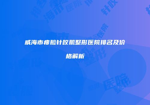 威海市瘦脸针咬肌整形医院排名及价格解析