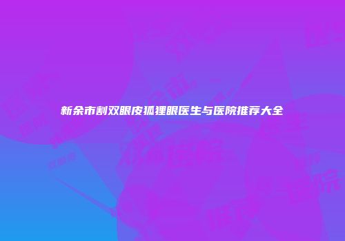 新余市割双眼皮狐狸眼医生与医院推荐大全