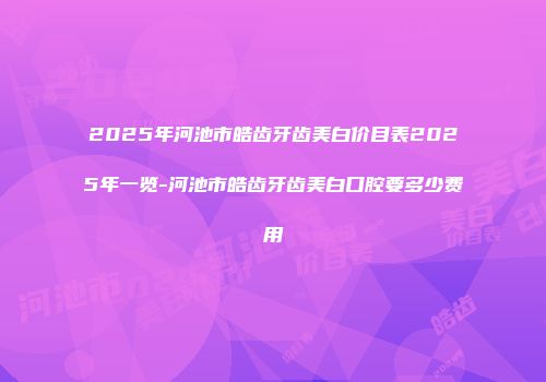 2025年河池市皓齿牙齿美白价目表2025年一览-河池市皓齿牙齿美白口腔要多少费用
