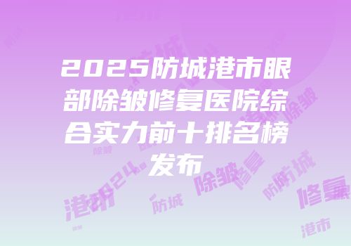 2025防城港市眼部除皱修复医院综合实力前十排名榜发布