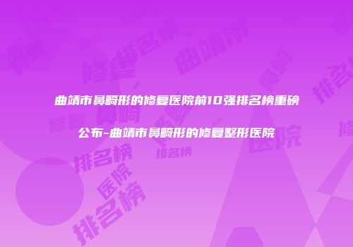曲靖市鼻畸形的修复医院前10强排名榜重磅公布-曲靖市鼻畸形的修复整形医院