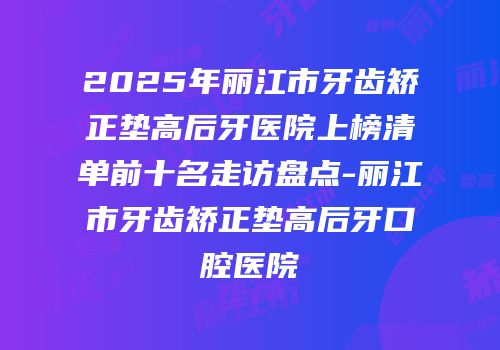 2025年丽江市牙齿矫正垫高后牙医院上榜清单前十名走访盘点-丽江市牙齿矫正垫高后牙口腔医院