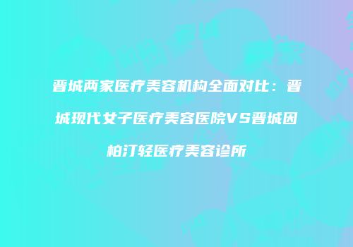 晋城两家医疗美容机构全面对比：晋城现代女子医疗美容医院VS晋城因柏汀轻医疗美容诊所