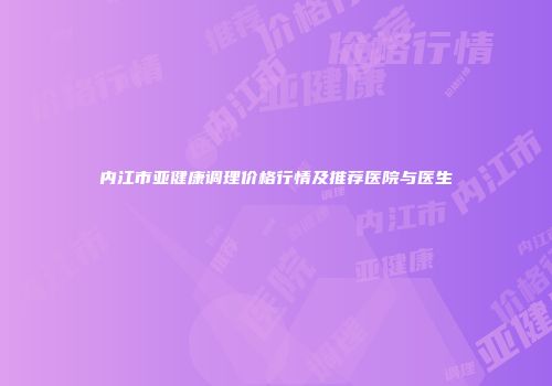 内江市亚健康调理价格行情及推荐医院与医生
