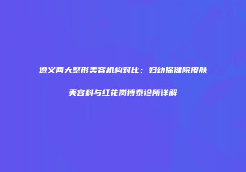 遵义两大整形美容机构对比：妇幼保健院皮肤美容科与红花岗博泰诊所详解