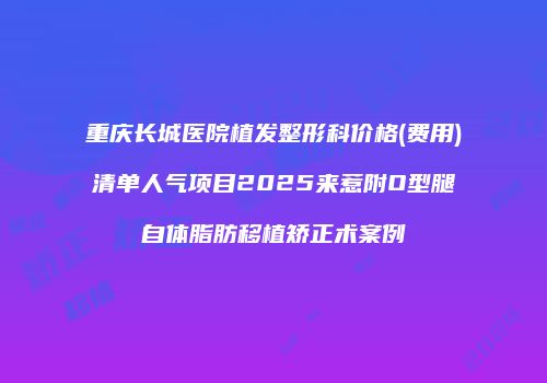 重庆长城医院植发整形科价格(费用)清单人气项目2025来惹附O型腿自体脂肪移植矫正术案例