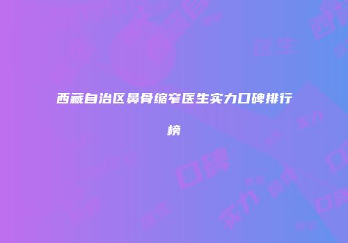 西藏自治区鼻骨缩窄医生实力口碑排行榜