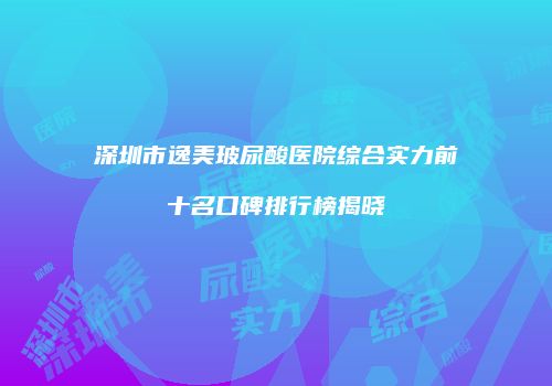 深圳市逸美玻尿酸医院综合实力前十名口碑排行榜揭晓