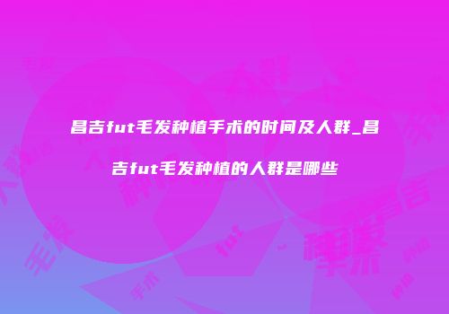昌吉fut毛发种植手术的时间及人群_昌吉fut毛发种植的人群是哪些