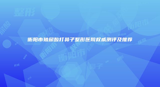衡阳市玻尿酸打鼻子整形医院权威测评及推荐