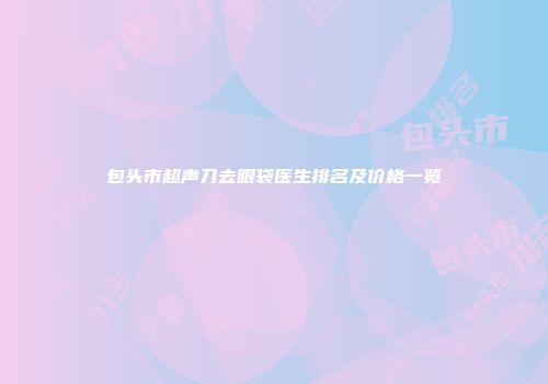 包头市超声刀去眼袋医生排名及价格一览