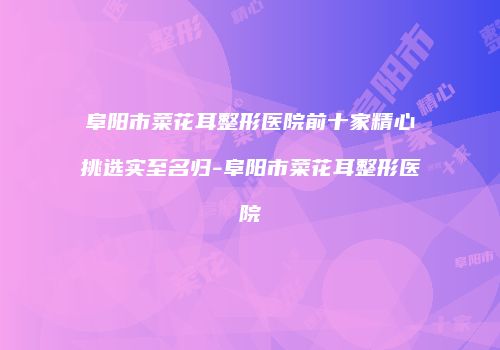 阜阳市菜花耳整形医院前十家精心挑选实至名归-阜阳市菜花耳整形医院