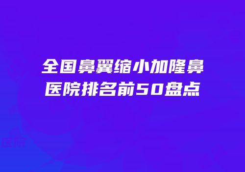 全国鼻翼缩小加隆鼻医院排名前50盘点