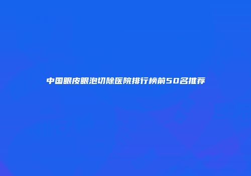 中国眼皮眼泡切除医院排行榜前50名推荐