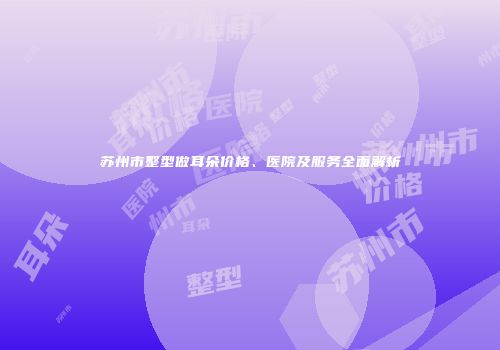 苏州市整型做耳朵价格、医院及服务全面解析