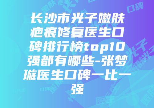 长沙市光子嫩肤疤痕修复医生口碑排行榜top10强都有哪些-张梦璇医生口碑一比一强