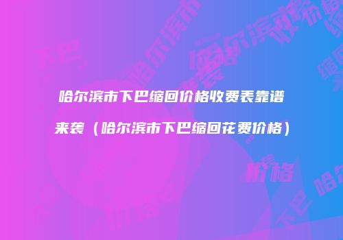 哈尔滨市下巴缩回价格收费表靠谱来袭（哈尔滨市下巴缩回花费价格）