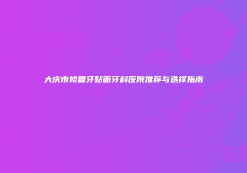 大庆市修复牙贴面牙科医院推荐与选择指南