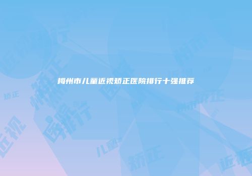 梅州市儿童近视矫正医院排行十强推荐