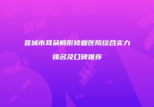 宣城市耳朵畸形修复医院综合实力排名及口碑推荐