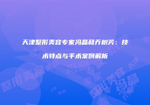 天津整形美容专家冯晶和乔树芳：技术特点与手术案例解析