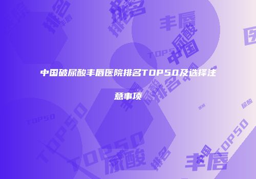 中国破尿酸丰唇医院排名TOP50及选择注意事项